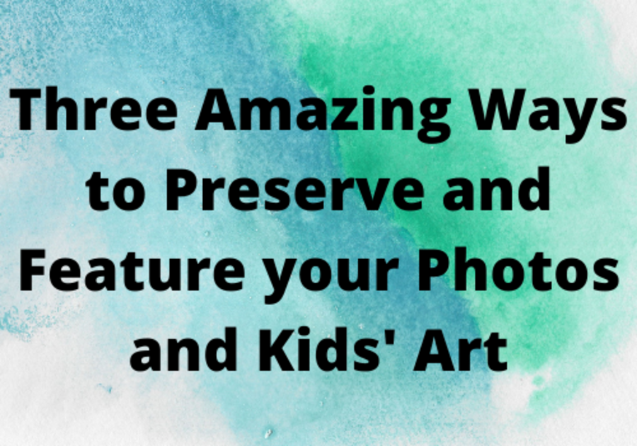 Three Amazing Ways to Preserve and Feature your Photos and Kids' Art